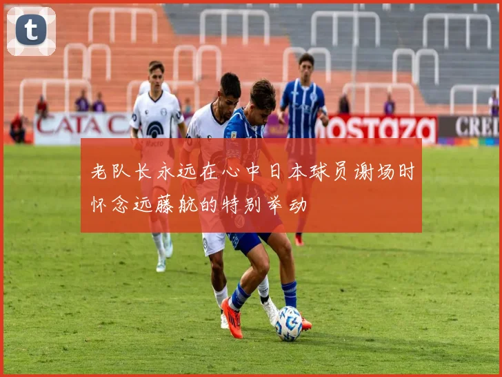 老队长永远在心中日本球员谢场时怀念远藤航的特别举动