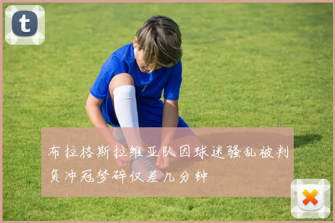 布拉格斯拉维亚队因球迷骚乱被判负冲冠梦碎仅差几分钟