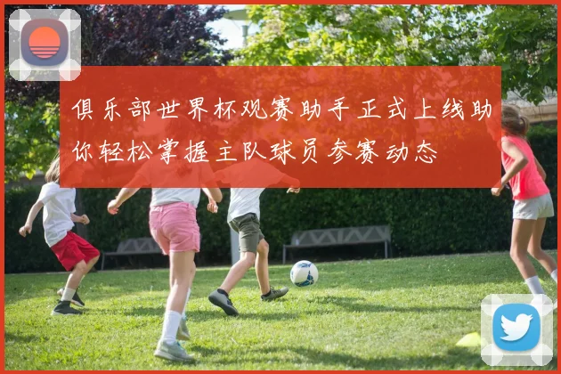 俱乐部世界杯观赛助手正式上线助你轻松掌握主队球员参赛动态