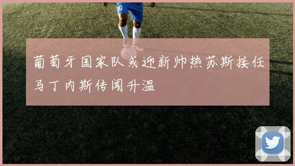 葡萄牙国家队或迎新帅热苏斯接任马丁内斯传闻升温