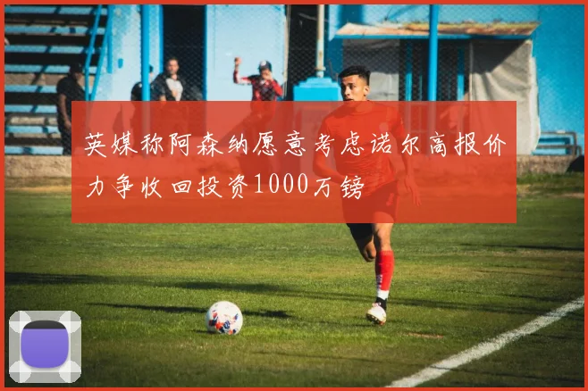 英媒称阿森纳愿意考虑诺尔高报价力争收回投资1000万镑