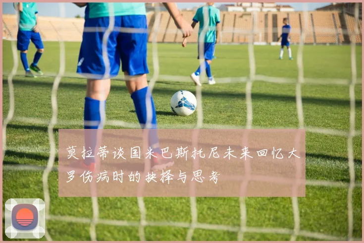 莫拉蒂谈国米巴斯托尼未来回忆大罗伤病时的抉择与思考