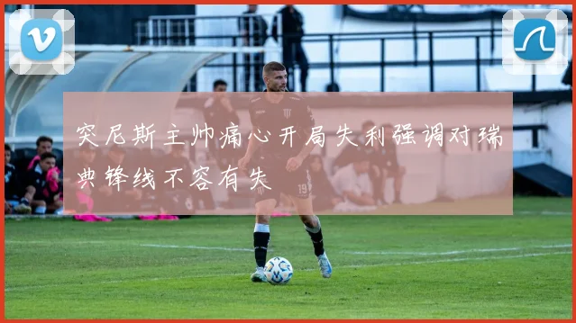 突尼斯主帅痛心开局失利强调对瑞典锋线不容有失