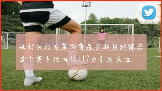 独行侠对克莱汤普森买断持犹豫态度上赛季场均仅117分引发关注