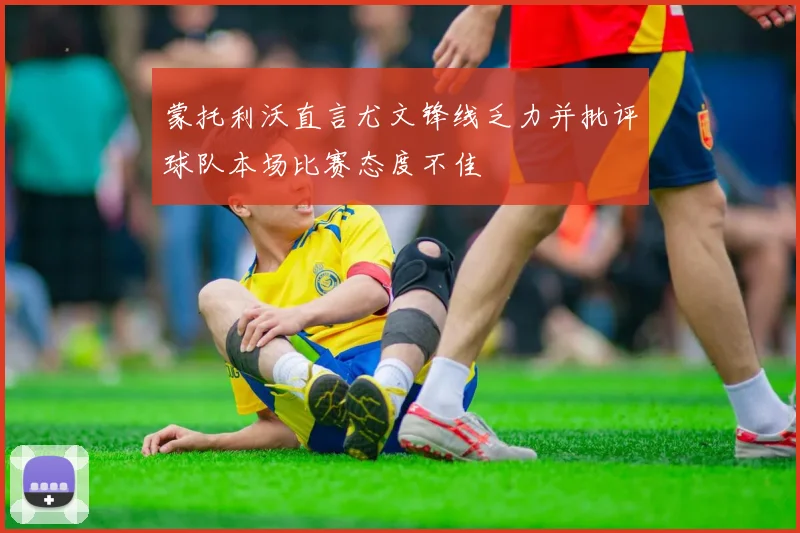 蒙托利沃直言尤文锋线乏力并批评球队本场比赛态度不佳