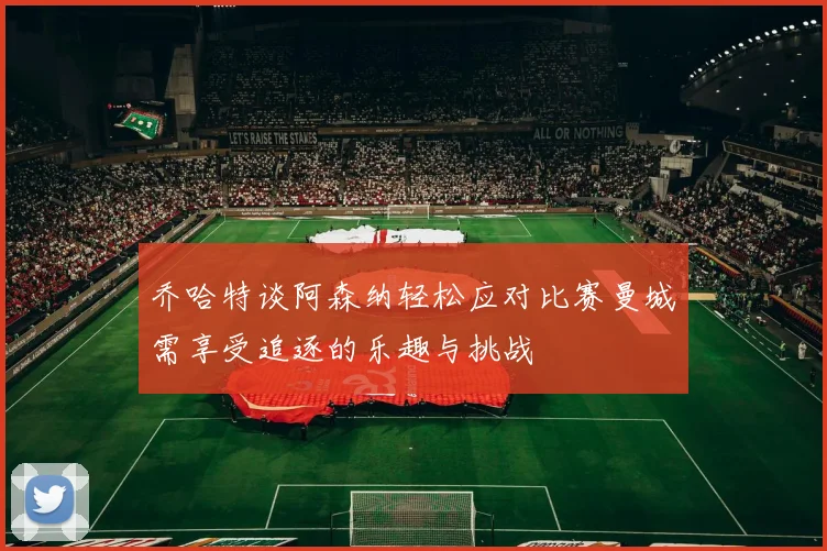 乔哈特谈阿森纳轻松应对比赛曼城需享受追逐的乐趣与挑战