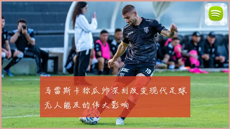 马雷斯卡称瓜帅深刻改变现代足球无人能及的伟大影响