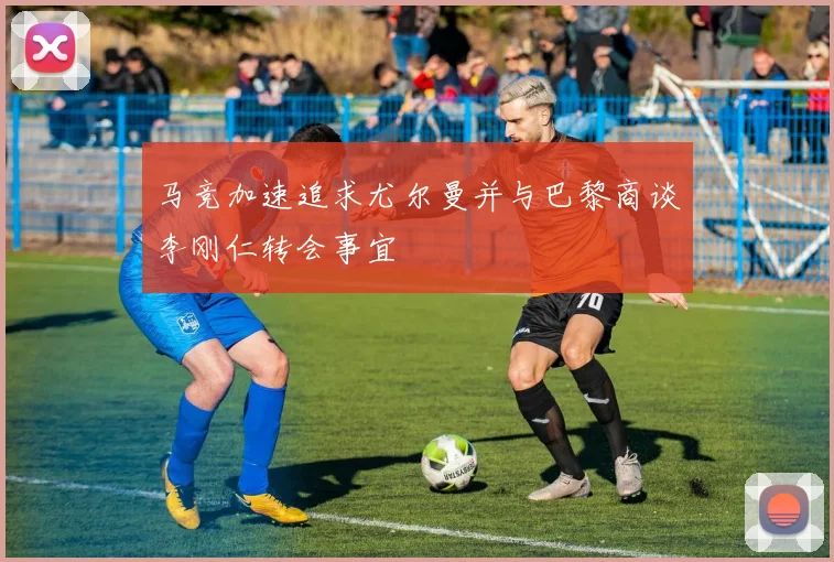 马竞加速追求尤尔曼并与巴黎商谈李刚仁转会事宜