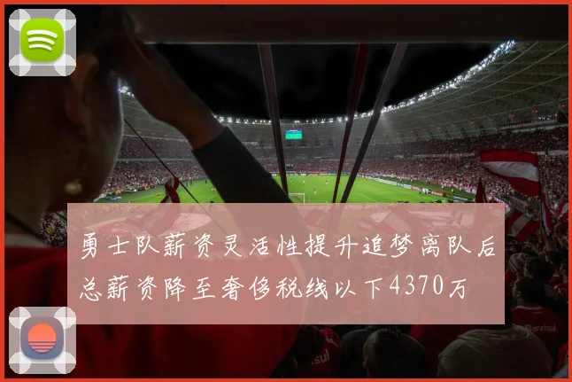 勇士队薪资灵活性提升追梦离队后总薪资降至奢侈税线以下4370万