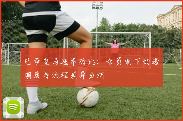 巴萨皇马选举对比：会员制下的透明度与流程差异分析