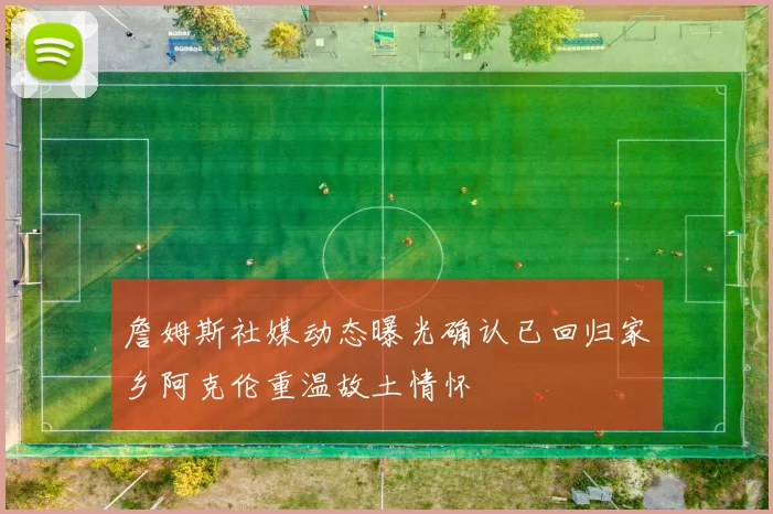 詹姆斯社媒动态曝光确认已回归家乡阿克伦重温故土情怀