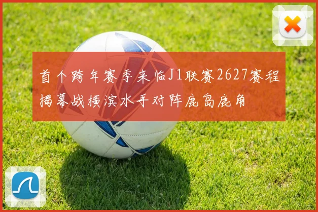 首个跨年赛季来临J1联赛2627赛程揭幕战横滨水手对阵鹿岛鹿角
