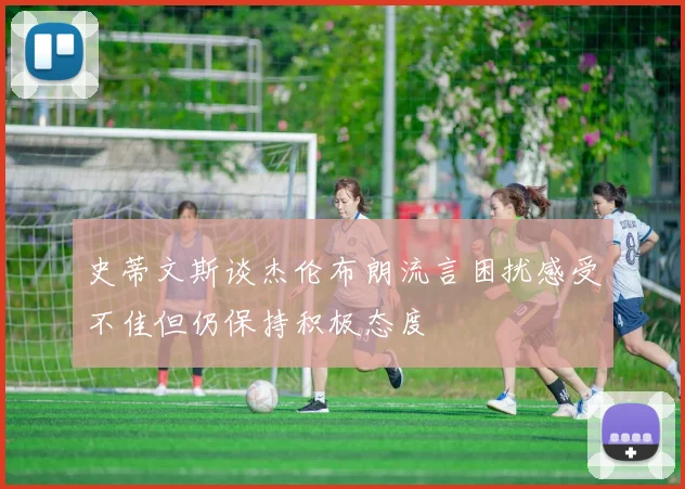 史蒂文斯谈杰伦布朗流言困扰感受不佳但仍保持积极态度