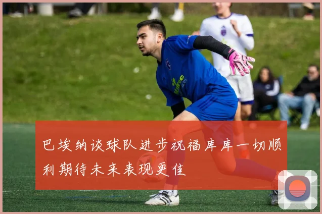 巴埃纳谈球队进步祝福库库一切顺利期待未来表现更佳