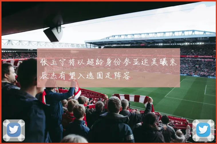 张玉宁将以超龄身份参亚运吴曦朱辰杰有望入选国足阵容