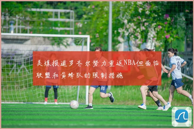 美媒报道罗齐尔努力重返NBA但面临联盟和黄蜂队的限制措施