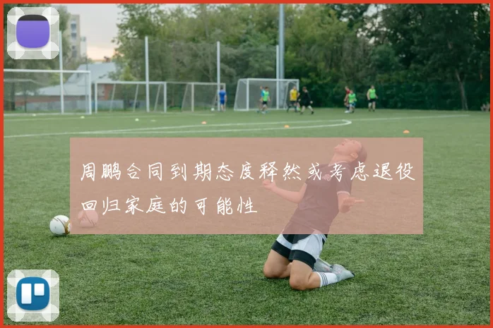 周鹏合同到期态度释然或考虑退役回归家庭的可能性