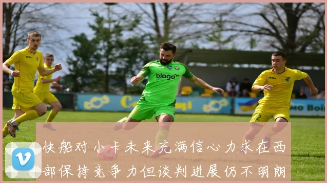 快船对小卡未来充满信心力求在西部保持竞争力但谈判进展仍不明朗